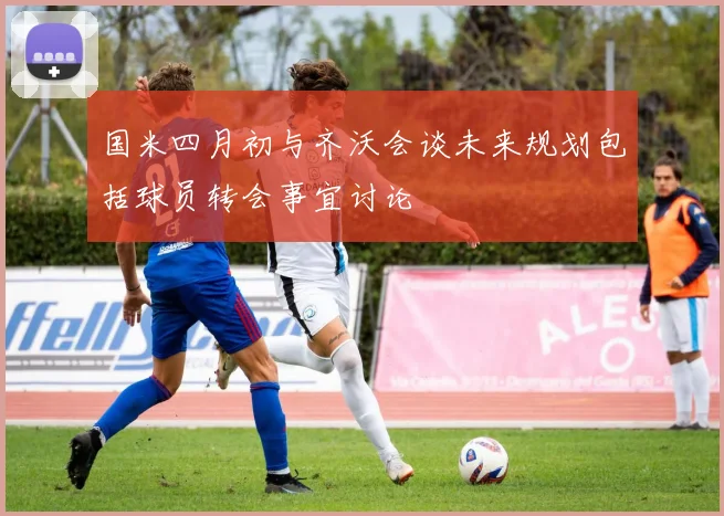 国米四月初与齐沃会谈未来规划包括球员转会事宜讨论