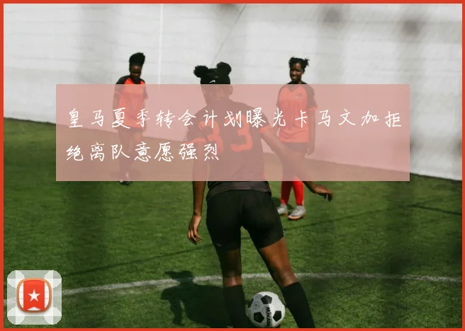 皇马夏季转会计划曝光卡马文加拒绝离队意愿强烈