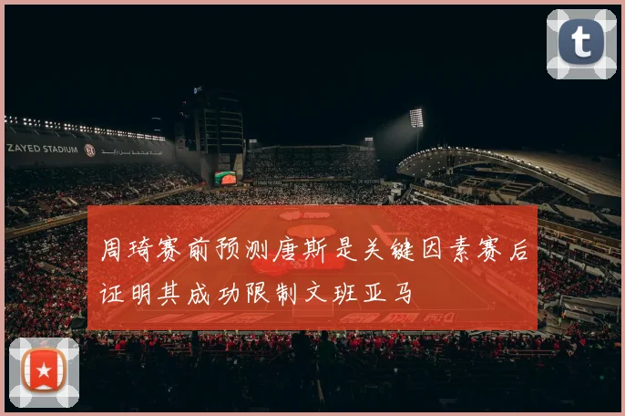 周琦赛前预测唐斯是关键因素赛后证明其成功限制文班亚马