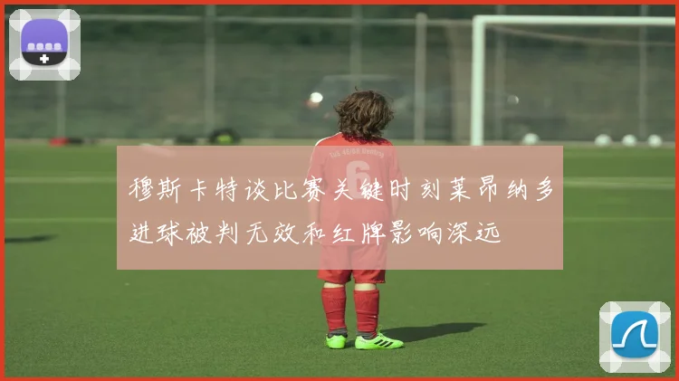 穆斯卡特谈比赛关键时刻莱昂纳多进球被判无效和红牌影响深远