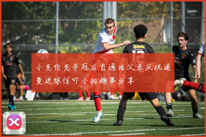 小克伦克夺冠后首通话父亲庆祝道曼进球惊吓小狗趣事分享