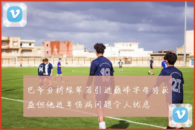 巴爷分析绿军若引进巅峰字母将获益但他近年伤病问题令人忧虑