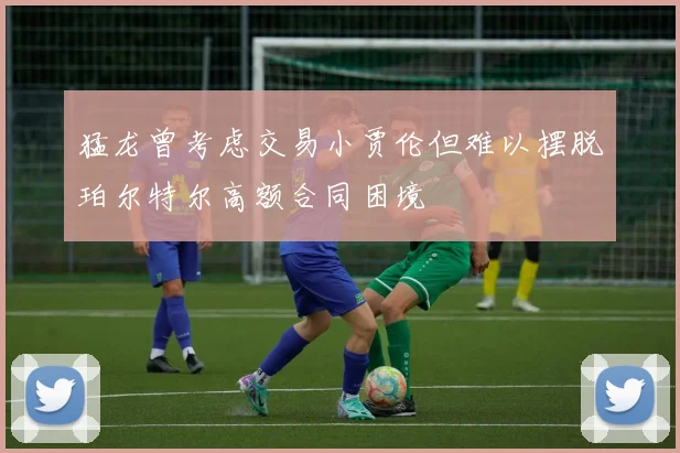 猛龙曾考虑交易小贾伦但难以摆脱珀尔特尔高额合同困境