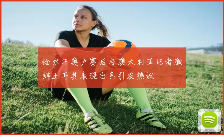 恰尔汗奥卢赛后与澳大利亚记者激辩土耳其表现出色引发热议