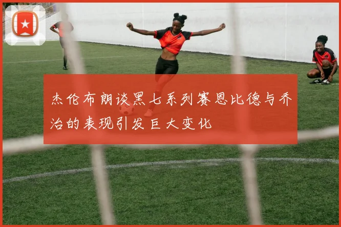 杰伦布朗谈黑七系列赛恩比德与乔治的表现引发巨大变化