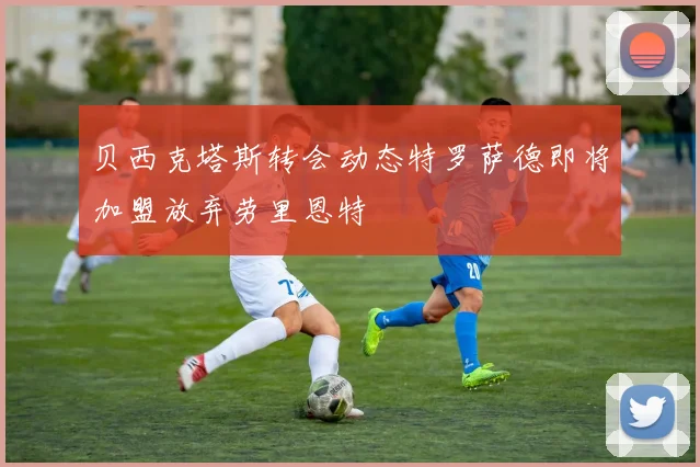 贝西克塔斯转会动态特罗萨德即将加盟放弃劳里恩特