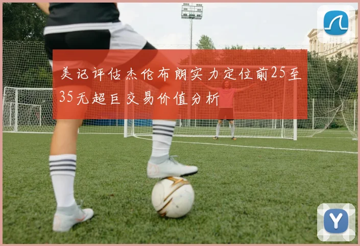 美记评估杰伦布朗实力定位前25至35无超巨交易价值分析
