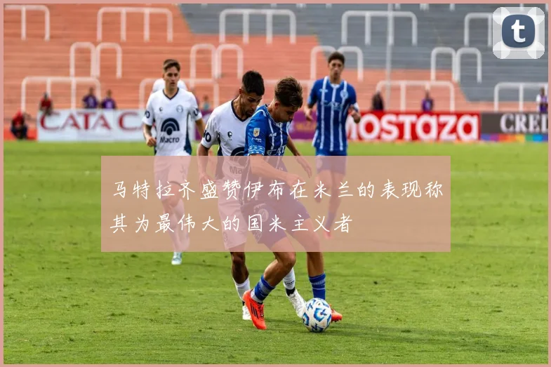 马特拉齐盛赞伊布在米兰的表现称其为最伟大的国米主义者