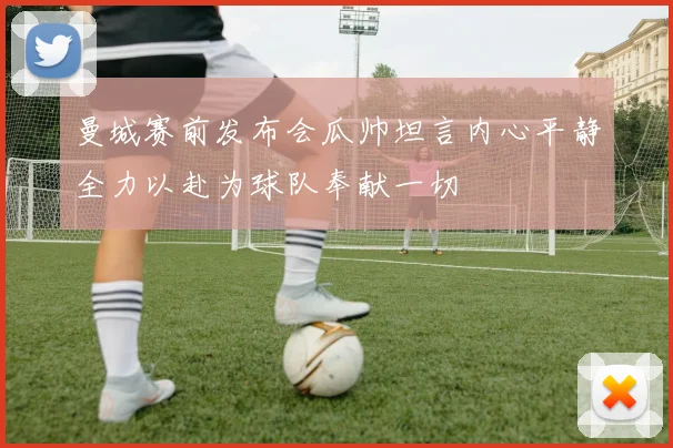 曼城赛前发布会瓜帅坦言内心平静全力以赴为球队奉献一切