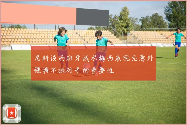 尼科谈西班牙战术梅西表现无意外强调不挑对手的重要性