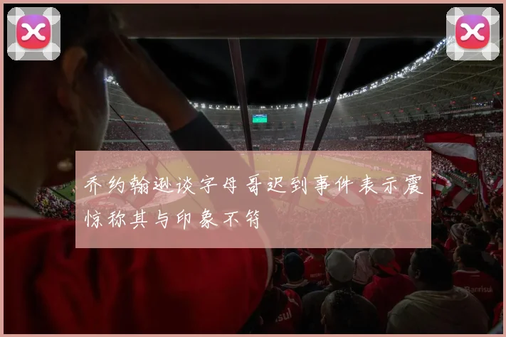 乔约翰逊谈字母哥迟到事件表示震惊称其与印象不符