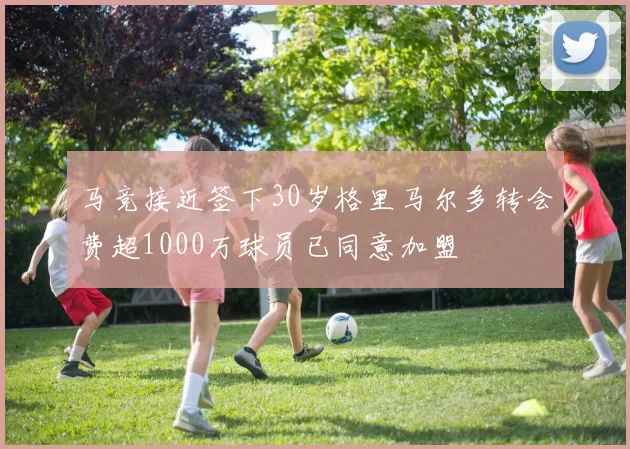 马竞接近签下30岁格里马尔多转会费超1000万球员已同意加盟