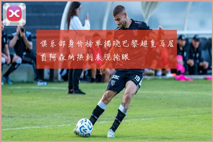 俱乐部身价榜单揭晓巴黎超皇马居首阿森纳热刺表现抢眼