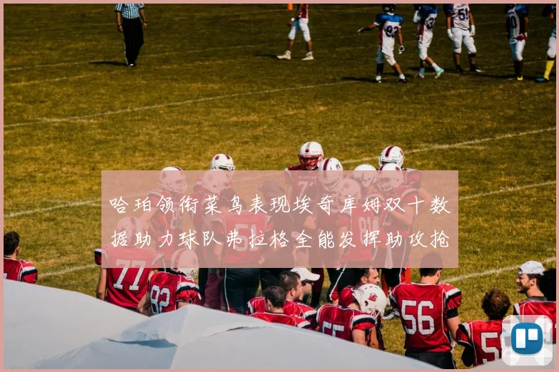哈珀领衔菜鸟表现埃奇库姆双十数据助力球队弗拉格全能发挥助攻抢板双丰收