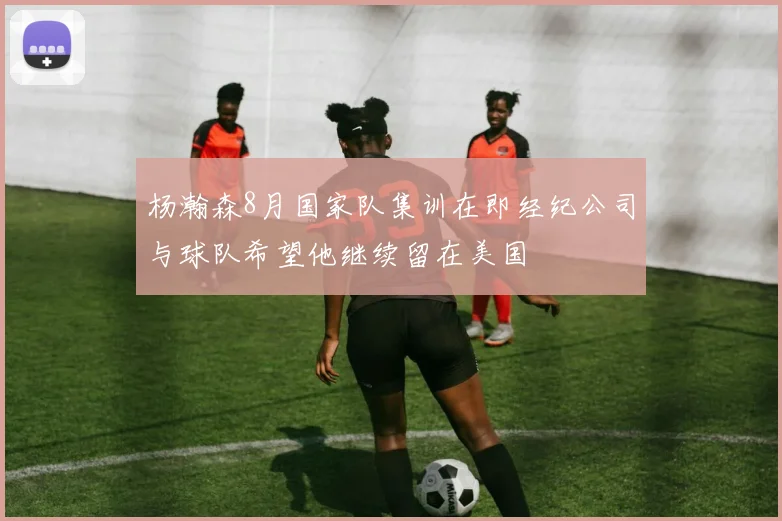 杨瀚森8月国家队集训在即经纪公司与球队希望他继续留在美国