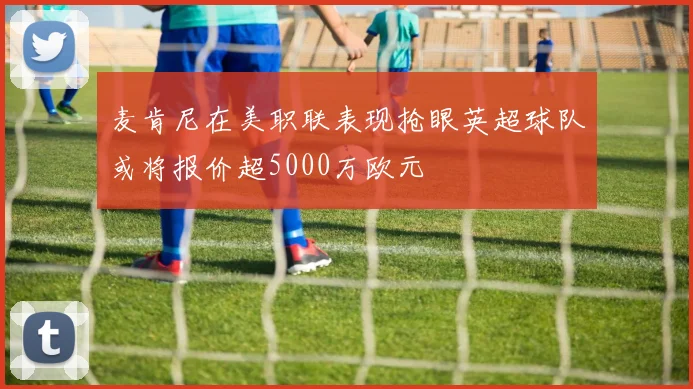 麦肯尼在美职联表现抢眼英超球队或将报价超5000万欧元