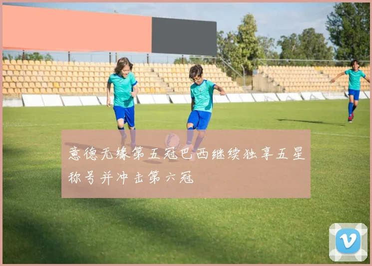 意德无缘第五冠巴西继续独享五星称号并冲击第六冠
