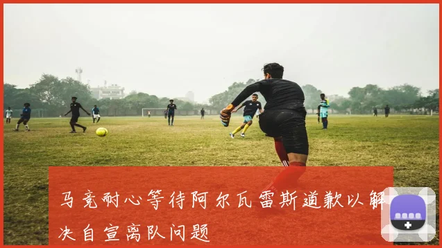 马竞耐心等待阿尔瓦雷斯道歉以解决自宣离队问题