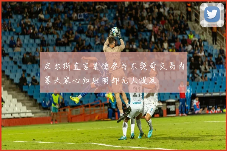 皮尔斯直言基德参与东契奇交易内幕大家心知肚明却无人提及