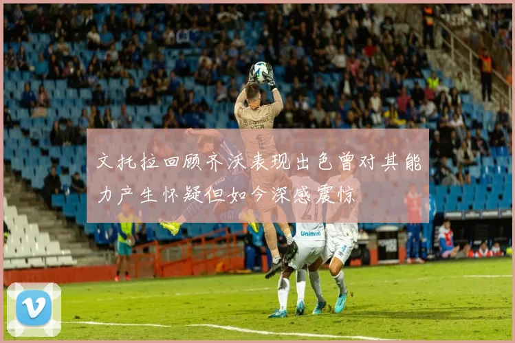 文托拉回顾齐沃表现出色曾对其能力产生怀疑但如今深感震惊