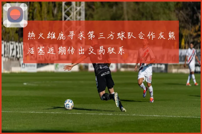 热火雄鹿寻求第三方球队合作灰熊活塞近期传出交易联系