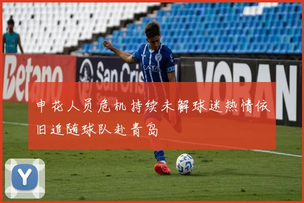 申花人员危机持续未解球迷热情依旧追随球队赴青岛