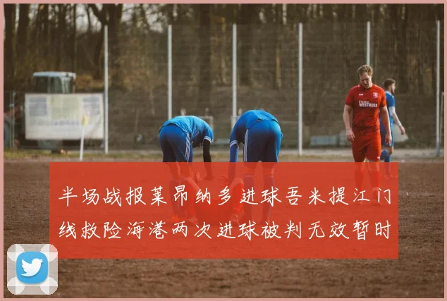 半场战报莱昂纳多进球吾米提江门线救险海港两次进球被判无效暂时1-0领先玉昆