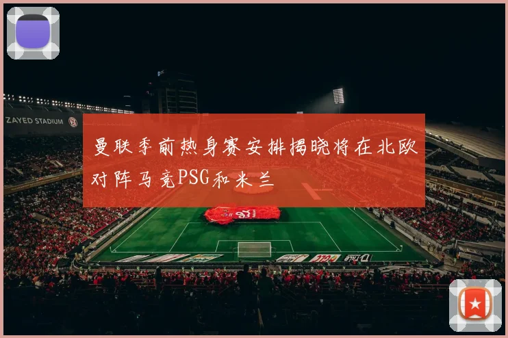 曼联季前热身赛安排揭晓将在北欧对阵马竞PSG和米兰