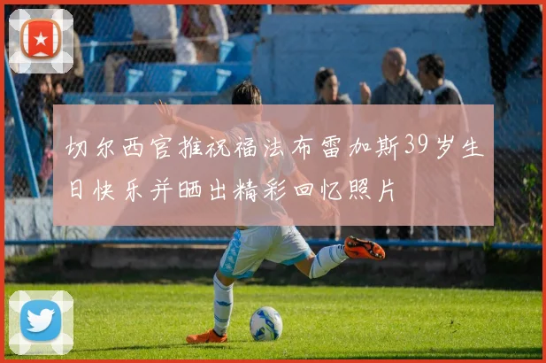 切尔西官推祝福法布雷加斯39岁生日快乐并晒出精彩回忆照片