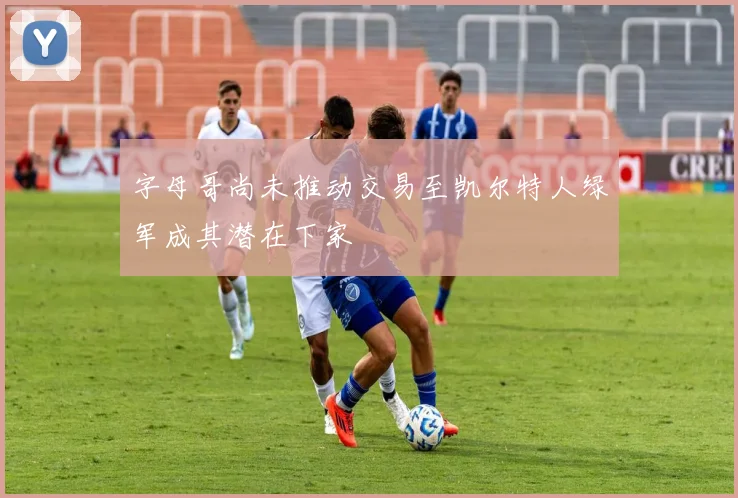 字母哥尚未推动交易至凯尔特人绿军成其潜在下家