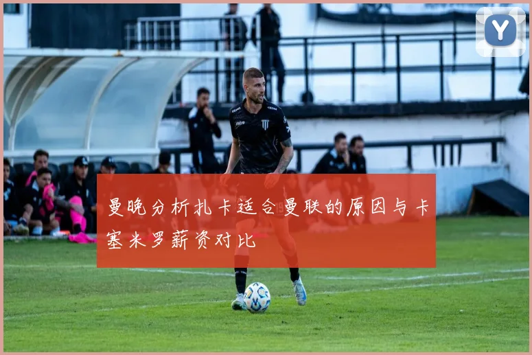 曼晚分析扎卡适合曼联的原因与卡塞米罗薪资对比