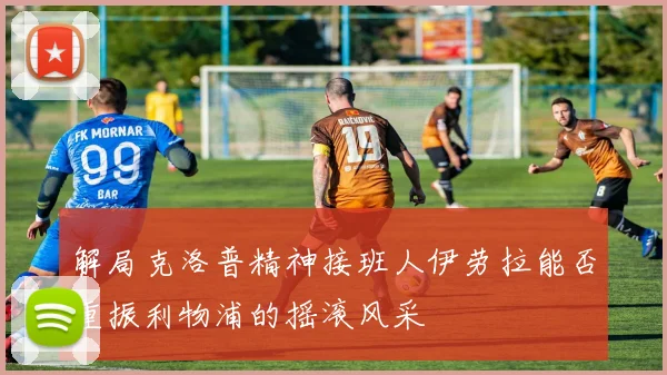 解局克洛普精神接班人伊劳拉能否重振利物浦的摇滚风采