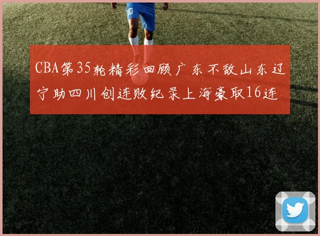 CBA第35轮精彩回顾广东不敌山东辽宁助四川创连败纪录上海豪取16连胜北京轻取同曦