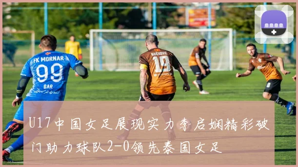 U17中国女足展现实力李启娴精彩破门助力球队2-0领先泰国女足