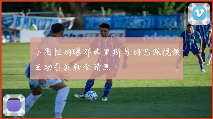 小图拉姆曝邓弗里斯与姆巴佩视频互动引发转会猜测