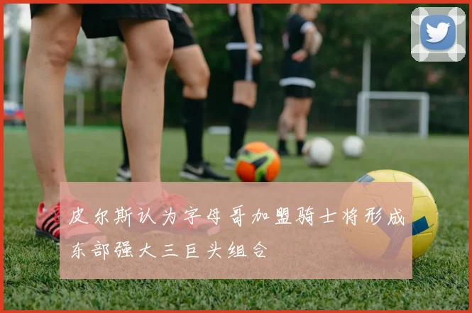 皮尔斯认为字母哥加盟骑士将形成东部强大三巨头组合