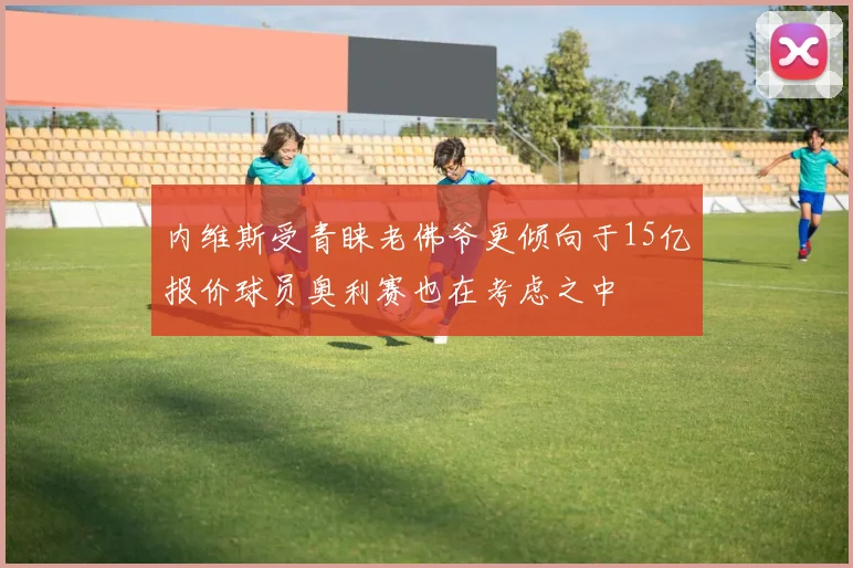内维斯受青睐老佛爷更倾向于15亿报价球员奥利赛也在考虑之中