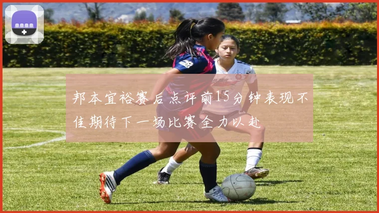 邦本宜裕赛后点评前15分钟表现不佳期待下一场比赛全力以赴