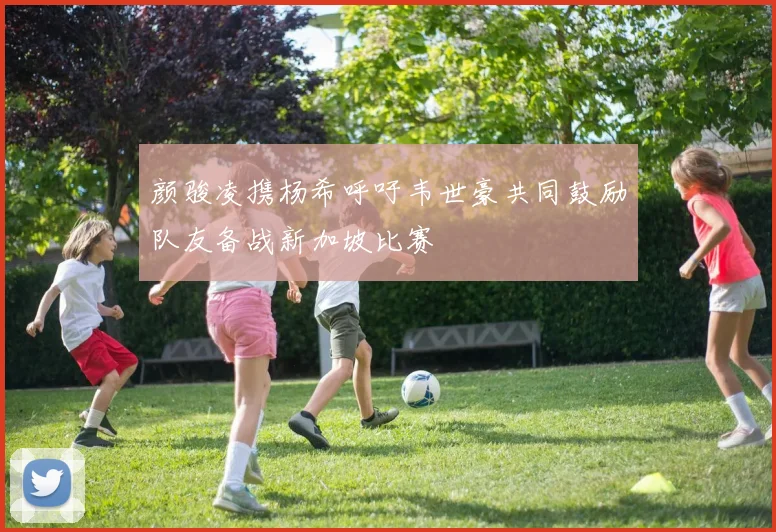 颜骏凌携杨希呼吁韦世豪共同鼓励队友备战新加坡比赛