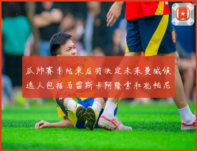 瓜帅赛季结束后将决定未来曼城候选人包括马雷斯卡阿隆索和孔帕尼